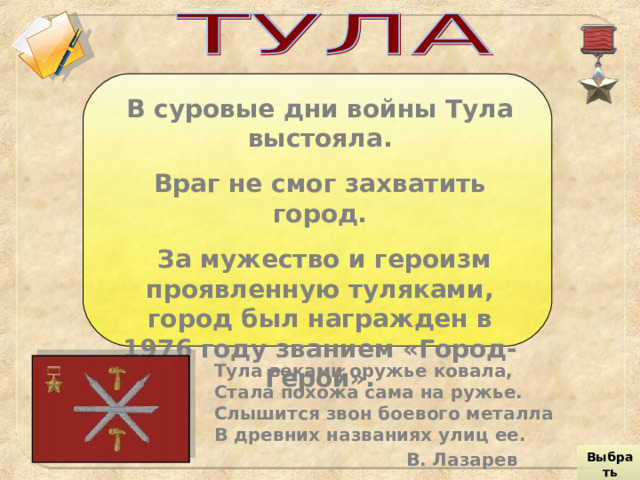В суровые дни войны Тула выстояла. Враг не смог захватить город.  За мужество и героизм проявленную туляками, город был награжден в 1976 году званием «Город-Герой». Тула веками оружье ковала,  Стала похожа сама на ружье.  Слышится звон боевого металла  В древних названиях улиц ее.    В. Лазарев Выбрать город 