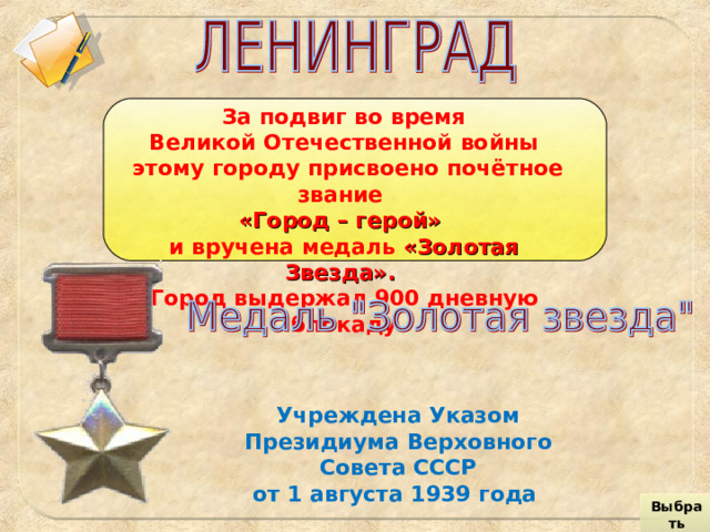 За подвиг во время Великой Отечественной войны  этому городу присвоено почётное звание «Город – герой»  и вручена медаль «Золотая Звезда».  Город выдержал 900 дневную блокаду Учреждена Указом Президиума Верховного Совета СССР  от 1 августа 1939 года Выбрать город 