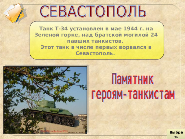 Танк Т-34 установлен в мае 1944 г. на Зеленой горке, над братской могилой 24 павших танкистов. Этот танк в числе первых ворвался в Севастополь. Выбрать город 