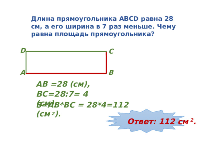 Длина прямоугольника ABCD равна 28 см, а его ширина в 7 раз меньше. Чему равна площадь прямоугольника? D C B A АВ =28 (см), BC=28:7= 4 (см), S=AB*BC = 28*4=112 (см 2 ). Ответ: 112 см 2 . 