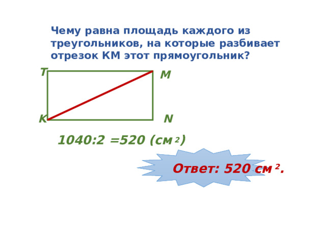 Чему равна площадь каждого из треугольников, на которые разбивает отрезок КМ этот прямоугольник? T M N K 1040:2 =520 (см 2 ) Ответ: 520 см 2 . 