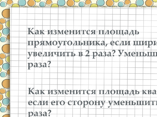 Как изменится площадь прямоугольника, если ширину увеличить в 2 раза? Уменьшить в 3 раза? Kак изменится площадь квадрата если его сторону уменьшить в 2 раза? 