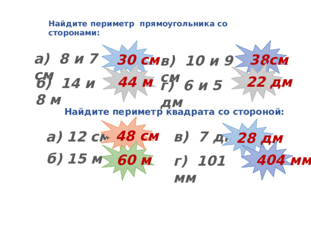 Найдите периметр прямоугольника со сторонами: 30 см 38см а) 8 и 7 см в) 10 и 9 см 44 м 22 дм б) 14 и 8 м г) 6 и 5 дм Найдите периметр квадрата со стороной: 48 см 28 дм а) 12 см в) 7 дм 404 мм 60 м б) 15 м г) 101 мм  