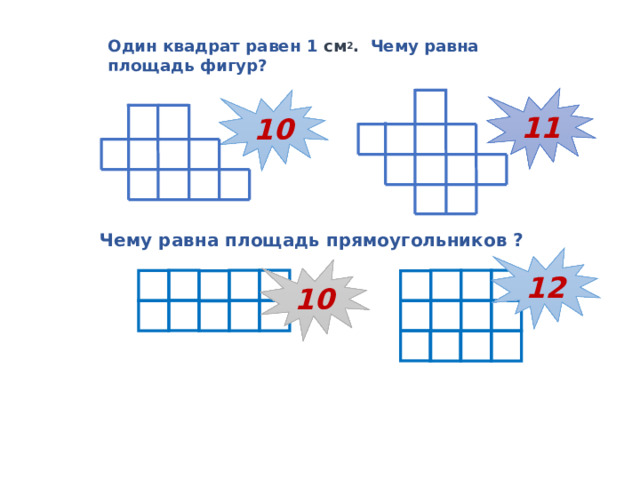Один квадрат равен 1 см 2 . Чему равна площадь фигур? 11 10 Чему равна площадь прямоугольников ?  12 10  