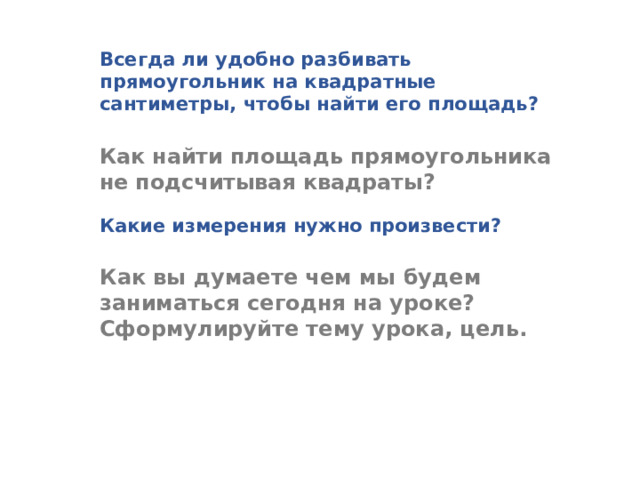 Всегда ли удобно разбивать прямоугольник на квадратные сантиметры, чтобы найти его площадь? Как найти площадь прямоугольника не подсчитывая квадраты? Какие измерения нужно произвести? Как вы думаете чем мы будем заниматься сегодня на уроке? Сформулируйте тему урока, цель.  