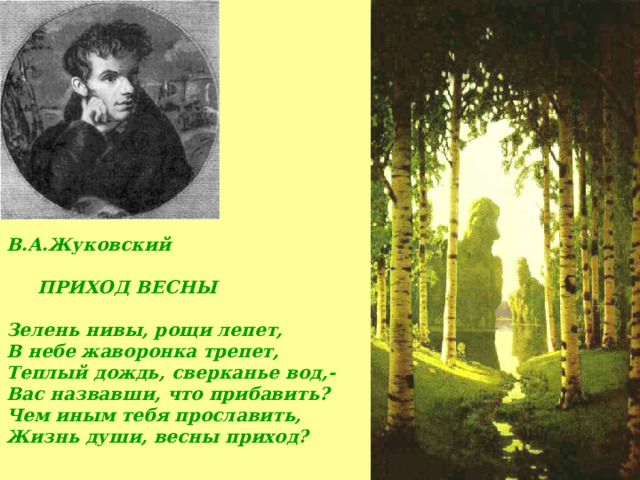 В.А.Жуковский    ПРИХОД ВЕСНЫ  Зелень нивы, рощи лепет, В небе жаворонка трепет, Теплый дождь, сверканье вод,- Вас назвавши, что прибавить? Чем иным тебя прославить, Жизнь души, весны приход? 