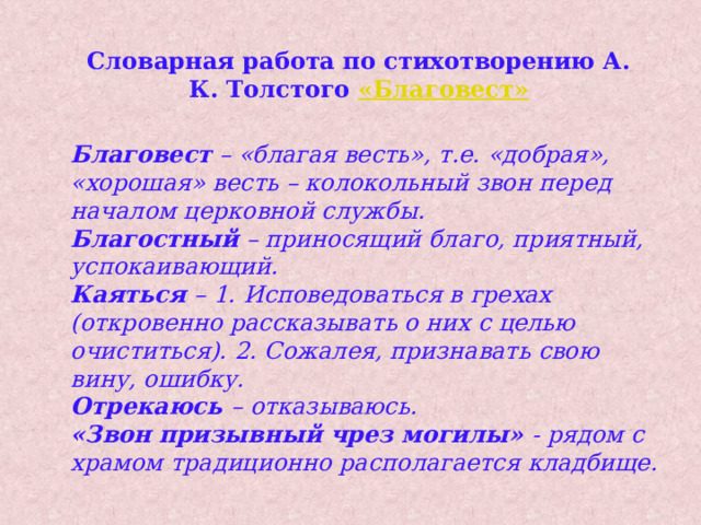 Словарная работа по стихотворению А. К. Толстого «Благовест » Благовест  – «благая весть», т.е. «добрая», «хорошая» весть – колокольный звон перед началом церковной службы. Благостный  – приносящий благо, приятный, успокаивающий. Каяться – 1. Исповедоваться в грехах (откровенно рассказывать о них с целью очиститься). 2. Сожалея, признавать свою вину, ошибку. Отрекаюсь – отказываюсь. «Звон призывный чрез могилы» - рядом с храмом традиционно располагается кладбище. 