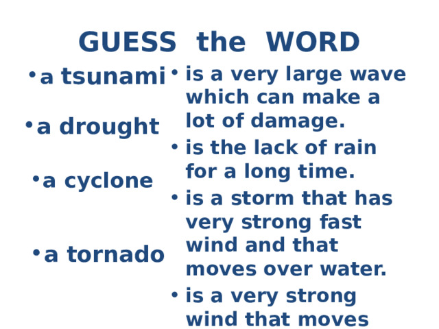 GUESS the WORD a tsunami is a very large wave which can make a lot of damage. is the lack of rain for a long time. is a storm that has very strong fast wind and that moves over water. is a very strong wind that moves very fast in a circle. a drought a cyclone a tornado 