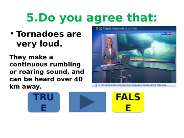 5.Do you agree that: Tornadoes are very loud. They make a continuous rumbling or roaring sound, and can be heard over 40 km away. TRUE FALSE 