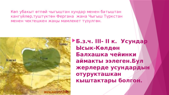 Көп убакыт өтпөй чыгыштан хундар менен батыштан кангүйлөр,туштүктөн Фергана жана Чыгыш Түркстан менен чектешкен жаңы мамлекет түзулгөн. Б.з.ч. III- II к. Усундар Ысык-Көлдөн Балхашка чейинки аймакты ээлеген.Бул жерлерде усундардын отурукташкан кыштактары болгон. 