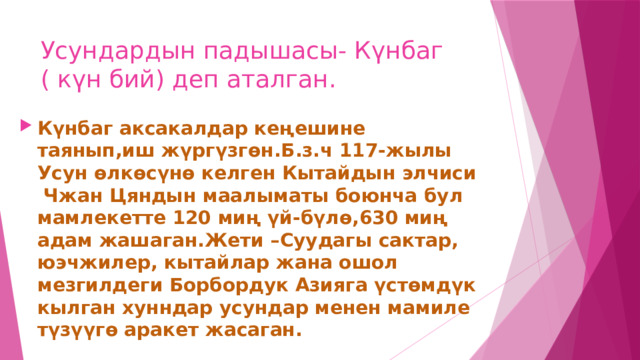 Усундардын падышасы- Күнбаг ( күн бий) деп аталган. Күнбаг аксакалдар кеңешине таянып,иш жүргүзгөн.Б.з.ч 117-жылы Усун өлкөсүнө келген Кытайдын элчиси Чжан Цяндын маалыматы боюнча бул мамлекетте 120 миң үй-бүлө,630 миң адам жашаган.Жети –Суудагы сактар, юэчжилер, кытайлар жана ошол мезгилдеги Борбордук Азияга үстөмдүк кылган хунндар усундар менен мамиле түзүүгө аракет жасаган. 
