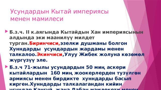 Усундардын Кытай империясы менен мамилеси Б.з.ч. II к.аягында Кытайдын Хан империясынын алдында эки маанилүү милдет турган. Биринчиси, эзелки душманы болгон Хунндарды усундардын жардамы менен талкалоо. Экинчиси ,Улуу Жибек жолуна көзөмөл жүргүзүү эле. Б.з.ч 71-жылы усундардын 50 миң аскери кытайлардын 160 миң жоокерлерден тузүлгөн армиясы менен бирдикте хунндарды басып кирген.Хунндарды талкалагандан кийин усундар Кангүй жана Дабан мамлекети менен тышкы саясий мамилелерди түзүшкөн. 