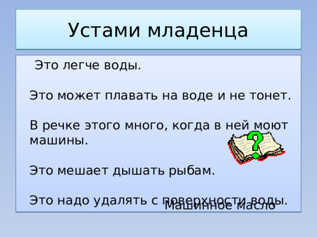 Устами младенца  Это легче воды.    Это может плавать на воде и не тонет.    В речке этого много, когда в ней моют машины.    Это мешает дышать рыбам.    Это надо удалять с поверхности воды. Машинное масло 
