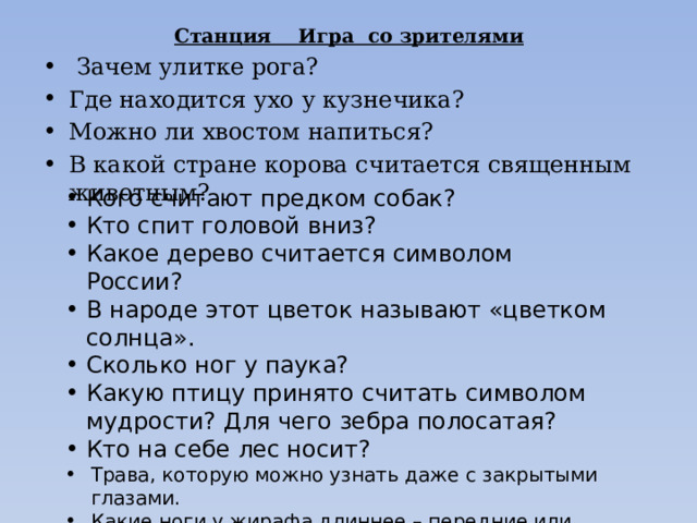 Станция Игра со зрителями  Зачем улитке рога? Где находится ухо у кузнечика? Можно ли хвостом напиться? В какой стране корова считается священным животным? Кого считают предком собак? Кто спит головой вниз? Какое дерево считается символом России? В народе этот цветок называют «цветком солнца». Сколько ног у паука? Какую птицу принято считать символом мудрости? Для чего зебра полосатая? Кто на себе лес носит? Трава, которую можно узнать даже с закрытыми глазами. Какие ноги у жирафа длиннее – передние или задние? Какое хорошо всем известное и ужасно надоедливое насекомое может передвигаться вниз головой и пробовать еду лапками? 