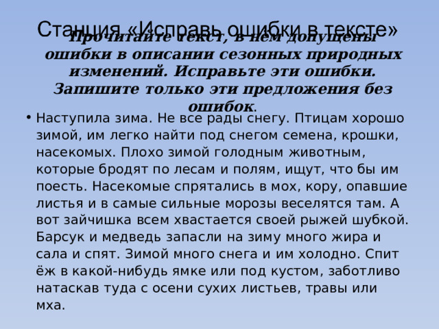   Прочитайте текст, в нём допущены ошибки в описании сезонных природных изменений. Исправьте эти ошибки. Запишите только эти предложения без ошибок . Наступила зима. Не все рады снегу. Птицам хорошо зимой, им легко найти под снегом семена, крошки, насекомых. Плохо зимой голодным животным, которые бродят по лесам и полям, ищут, что бы им поесть. Насекомые спрятались в мох, кору, опавшие листья и в самые сильные морозы веселятся там. А вот зайчишка всем хвастается своей рыжей шубкой. Барсук и медведь запасли на зиму много жира и сала и спят. Зимой много снега и им холодно. Спит ёж в какой-нибудь ямке или под кустом, заботливо натаскав туда с осени сухих листьев, травы или мха. 