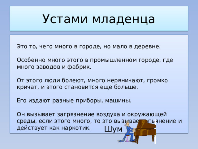 Устами младенца  Это то, чего много в городе, но мало в деревне.    Особенно много этого в промышленном городе, где много заводов и фабрик.    От этого люди болеют, много нервничают, громко кричат, и этого становится еще больше.    Его издают разные приборы, машины.    Он вызывает загрязнение воздуха и окружающей среды, если этого много, то это вызывает опьянение и действует как наркотик. Шум 