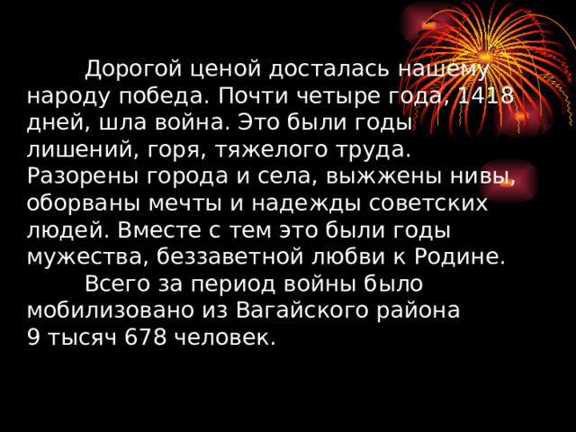      Дорогой ценой досталась нашему народу победа. Почти четыре года, 1418 дней, шла война. Это были годы лишений, горя, тяжелого труда. Разорены города и села, выжжены нивы, оборваны мечты и надежды советских людей. Вместе с тем это были годы мужества, беззаветной любви к Родине.   Всего за период войны было мобилизовано из Вагайского района  9 тысяч 678 человек.     