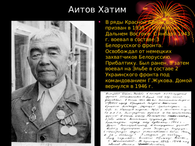 Аитов Хатим В ряды Красной Армии был призван в 1939 г. Служил на Дальнем Востоке. С января 1943 г. воевал в составе 3 Белорусского фронта. Освобождал от немецких захватчиков Белоруссию, Прибалтику. Был ранен, а затем воевал на Эльбе в составе 2 Украинского фронта под командованием Г.Жукова. Домой вернулся в 1946 г.  