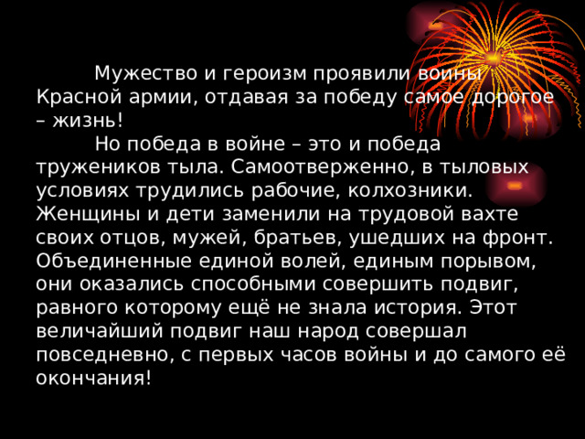 Мужество и героизм проявили воины Красной армии, отдавая за победу самое дорогое – жизнь!   Но победа в войне – это и победа тружеников тыла. Самоотверженно, в тыловых условиях трудились рабочие, колхозники. Женщины и дети заменили на трудовой вахте своих отцов, мужей, братьев, ушедших на фронт. Объединенные единой волей, единым порывом, они оказались способными совершить подвиг, равного которому ещё не знала история. Этот величайший подвиг наш народ совершал повседневно, с первых часов войны и до самого её окончания! 