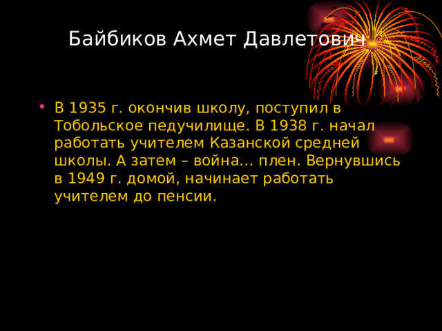Байбиков Ахмет Давлетович В 1935 г. окончив школу, поступил в Тобольское педучилище. В 1938 г. начал работать учителем Казанской средней школы. А затем – война… плен. Вернувшись в 1949 г. домой, начинает работать учителем до пенсии. 