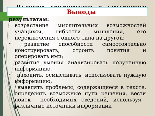 Развитие критического и креативного мышления приводит к следующим результатам: возрастание мыслительных возможностей учащихся, гибкости мышления, его переключения с одного типа на другой;  развитие способности самостоятельно конструировать, строить понятия и оперировать ими; развитие умения анализировать полученную информацию.  находить, осмысливать, использовать нужную информацию;  выявлять проблемы, содержащиеся в тексте, определять возможные пути решения, вести поиск необходимых сведений, используя различные источники информации Выводы 
