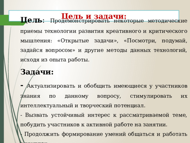  Цель :  Продемонстрировать некоторые методические приемы технологии развития креативного и критического мышления: «Открытые задачи», «Посмотри, подумай, задайся вопросом» и другие методы данных технологий, исходя из опыта работы. Задачи: - Актуализировать и обобщить имеющиеся у участников знания по данному вопросу, стимулировать их интеллектуальный и творческий потенциал. - Вызвать устойчивый интерес к рассматриваемой теме, побудить участников к активной работе на занятии. - Продолжить формирование умений общаться и работать в группах.  Цель и задачи: 