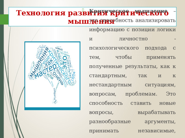 Технология развития критического мышления Критическое мышление – это способность анализировать информацию с позиции логики и личностно - психологического подхода с тем, чтобы применять полученные результаты, как к стандартным, так и к нестандартным ситуациям, вопросам, проблемам. Это способность ставить новые вопросы, вырабатывать разнообразные аргументы, принимать независимые, продуманные решения.  