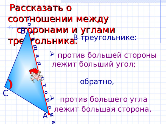 Б о л ь ш а я с т о р о н а  Рассказать о соотношении между  сторонами и углами треугольника. В  В треугольнике:  против большей стороны  лежит больший угол;  обратно,  против большего угла  лежит большая сторона . С А 