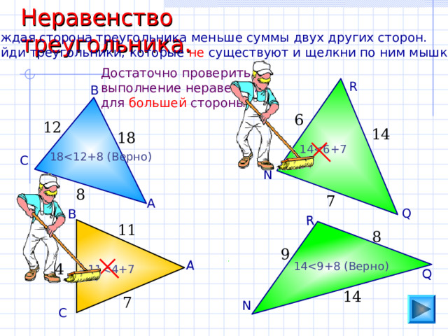 Неравенство треугольника. А Q R Каждая сторона треугольника меньше суммы двух других сторон. Найди треугольники, которые не существуют и щелкни по ним мышкой. Достаточно проверить выполнение неравенства для большей стороны. R В 6 12 14 18 1 418 С N 8 7 А Q В 11 8 9 1 44 1 114 7 N С 