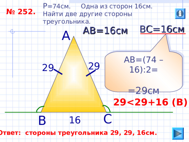 P =74 см. Одна из сторон 16см. Найти две другие стороны треугольника. № 252. ВС=16см АВ=16см А АВ=(74 –16):2= =29см 29 29 29  29 +16 ( В ) С В 16 Ответ: стороны треугольника 29, 29, 16см. 