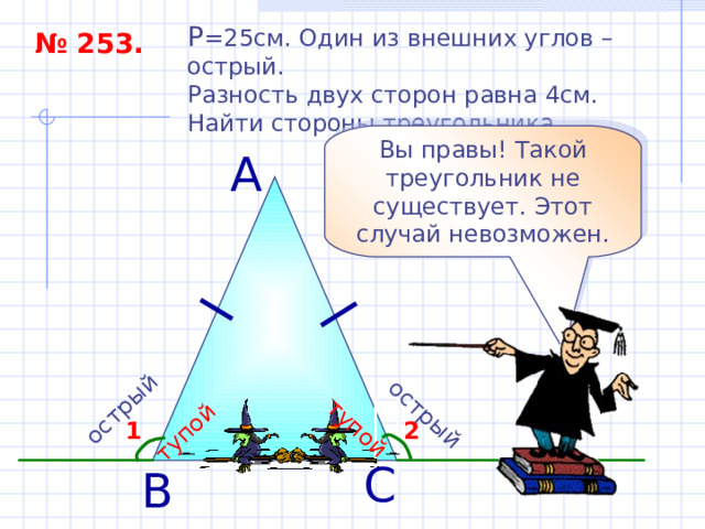 острый тупой острый тупой P = 25см. Один из внешних углов – острый. Разность двух сторон равна 4см. Найти стороны треугольника. № 253. Вы правы! Такой треугольник не существует. Этот случай невозможен. А 2 1 С В 