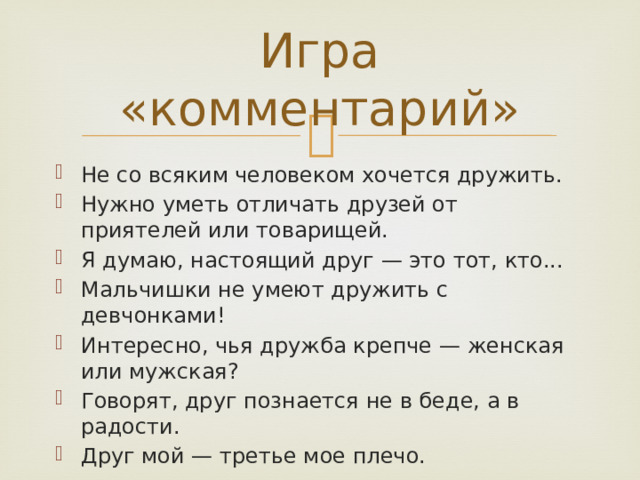 Игра «комментарий» Не со всяким человеком хочется дружить. Нужно уметь отличать друзей от приятелей или товарищей. Я думаю, настоящий друг — это тот, кто... Мальчишки не умеют дружить с девчонками! Интересно, чья дружба крепче — женская или мужская? Говорят, друг познается не в беде, а в радости. Друг мой — третье мое плечо. 
