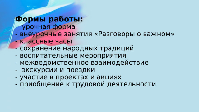 Формы работы:  - урочная форма  - внеурочные занятия «Разговоры о важном»  - классные часы  - сохранение народных традиций  - воспитательные мероприятия  - межведомственное взаимодействие  - экскурсии и поездки  - участие в проектах и акциях  - приобщение к трудовой деятельности   