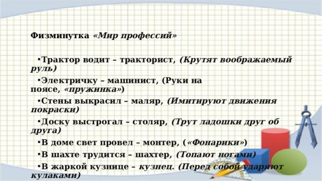 Физминутка «Мир профессий»   Трактор водит – тракторист,  (Крутят воображаемый руль) Электричку – машинист, (Руки на поясе,  «пружинка» ) Стены выкрасил – маляр,  (Имитируют движения покраски) Доску выстрогал – столяр,  (Трут ладошки друг об друга) В доме свет провел – монтер, ( «Фонарики» ) В шахте трудится – шахтер,  (Топают ногами) В жаркой кузнице – кузнец .  (Перед собой ударяют кулаками) Кто всё знает – молодец!  (Хлопки) 