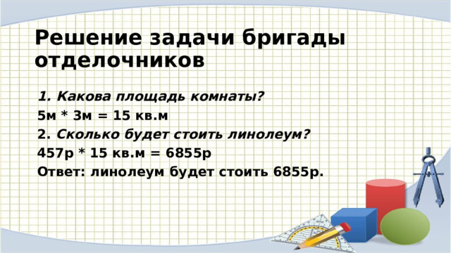  Решение задачи бригады отделочников  Какова площадь комнаты? 5м * 3м = 15 кв.м 2. Сколько будет стоить линолеум? 457р * 15 кв.м = 6855р Ответ: линолеум будет стоить 6855р. 