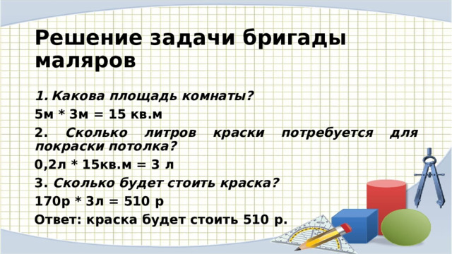  Решение задачи бригады маляров  Какова площадь комнаты? 5м * 3м = 15 кв.м 2. Сколько литров краски потребуется для покраски потолка? 0,2л * 15кв.м = 3 л 3. Сколько будет стоить краска? 170р * 3л = 510 р Ответ: краска будет стоить 510 р. 