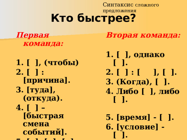 Синтаксис сложного предложения Кто быстрее? Вторая команда:  Первая команда:  1. [ ], однако [ ]. 2. [ ] : [ ], [ ]. 1. [ ], (чтобы) 2. [ ] : [причина]. 3. (Когда), [ ]. 4. Либо [ ], либо [ ]. 3. [туда], (откуда). 5. [время] - [ ]. 4. [ ] – [быстрая смена событий]. 6. [условие] - [ ]. 5. [ ], [ ], [ ].  6. (Если), [ ].    