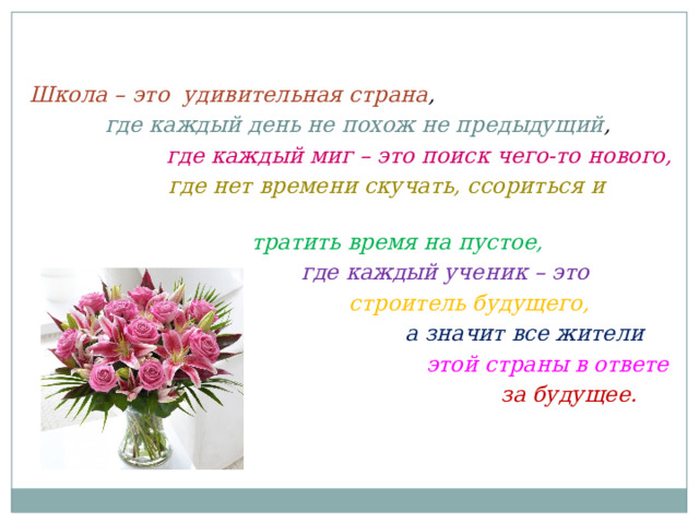 Школа – это удивительная страна ,  где каждый день не похож не предыдущий ,  где каждый миг – это поиск чего-то нового,  где нет времени скучать, ссориться и  тратить время на пустое,  где каждый ученик – это  строитель будущего,  а значит все жители  этой страны в ответе  за будущее. 