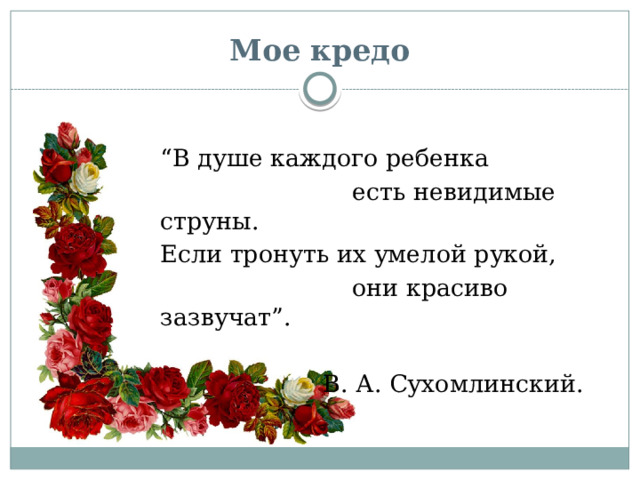 Мое кредо “ В душе каждого ребенка  есть невидимые струны. Если тронуть их умелой рукой,  они красиво зазвучат”. В. А. Сухомлинский. 