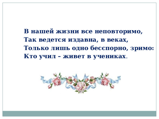 В нашей жизни все неповторимо, Так ведется издавна, в веках, Только лишь одно бесспорно, зримо: Кто учил – живет в учениках . 