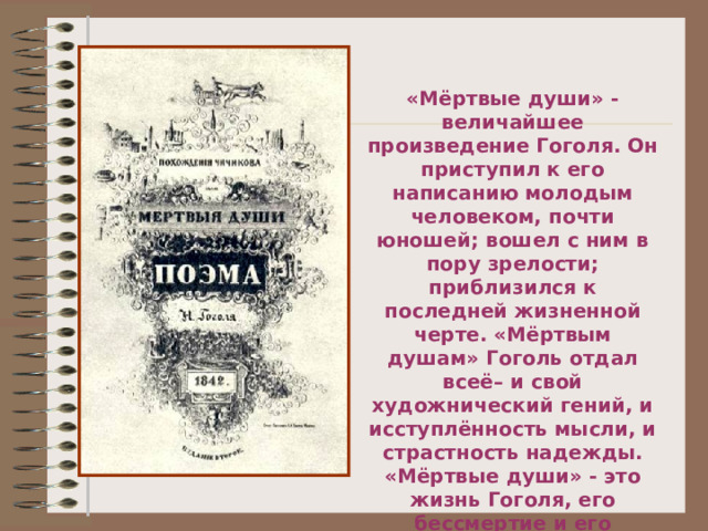 «Мёртвые души» - величайшее произведение Гоголя. Он приступил к его написанию молодым человеком, почти юношей; вошел с ним в пору зрелости; приблизился к последней жизненной черте. «Мёртвым душам» Гоголь отдал всеё– и свой художнический гений, и исступлённость мысли, и страстность надежды. «Мёртвые души» - это жизнь Гоголя, его бессмертие и его смерть». Ю. Манн  « В поисках живой души».  