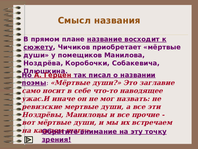 Смысл названия В прямом плане название восходит к сюжету , Чичиков приобретает «мёртвые души» у помещиков Манилова, Ноздрёва, Коробочки, Собакевича, Плюшкина. Но А. Герцен так писал о названии поэмы :  «Мёртвые души?» Это заглавие само носит в себе что-то наводящее ужас.И иначе он не мог назвать: не ревизские мертвые души, а все эти Ноздрёвы, Маниловы и все прочие - вот мёртвые души, и мы их встречаем на каждом шагу». . Обратите внимание на эту точку зрения! 
