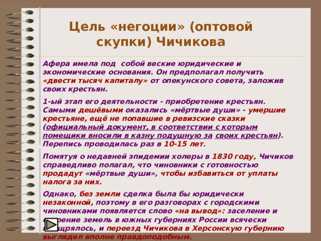 Цель «негоции» (оптовой скупки) Чичикова Афера имела под собой веские юридические и экономические  основания. Он предполагал получить  «двести тысяч капиталу»  от  опекунского совета, заложив своих крестьян. 1-ый этап его деятельности - приобретение крестьян. Самыми  дешёвыми оказались «мёртвые души» -  умершие крестьяне, ещё не  попавшие в ревизские сказки  ( официальный документ, в  соответствии с которым помещики вносили в казну подушную за  своих крестьян ).  Перепись проводилась раз в  10-15 лет . Помятуя о недавней эпидемии холеры в  1830 году,  Чичиков справедливо полагал, что чиновники с готовностью продадут «мёртвые души», чтобы избавиться от уплаты налога за них. Однако,  без земли  сделка была бы юридически незаконной , поэтому  в его разговорах с городскими чиновниками появляется слово  «на  вывод»:  заселение и освоение земель в южных губерниях России  всячески поощрялось, и  переезд Чичикова в Херсонскую губернию выглядел вполне правдоподобным. 