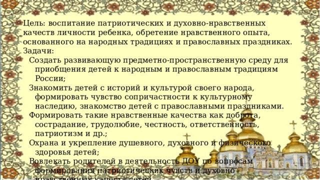 Цель: воспитание патриотических и духовно-нравственных качеств личности ребенка, обретение нравственного опыта, основанного на народных традициях и православных праздниках. Задачи: Создать развивающую предметно-пространственную среду для приобщения детей к народным и православным традициям России; Знакомить детей с историй и культурой своего народа, формировать чувство сопричастности к культурному наследию, знакомство детей с православными праздниками. Формировать такие нравственные качества как доброта, сострадание, трудолюбие, честность, ответственность, патриотизм и др.; Охрана и укрепление душевного, духовного и физического здоровья детей; Вовлекать родителей в деятельность ДОУ по вопросам формирования патриотических чувств и духовно - нравственных качеств детей. 