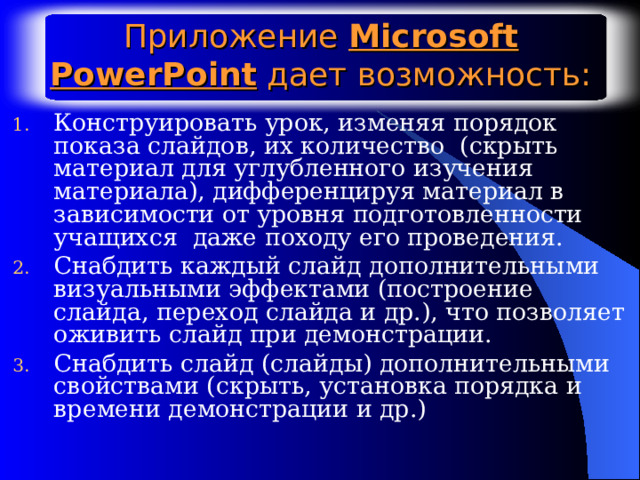 Приложение Microsoft PowerPoint дает возможность: Конструировать урок, изменяя порядок показа слайдов, их количество (скрыть материал для углубленного изучения материала), дифференцируя материал в зависимости от уровня подготовленности учащихся даже походу его проведения. Снабдить каждый слайд дополнительными визуальными эффектами (построение слайда, переход слайда и др.), что позволяет оживить слайд при демонстрации. Снабдить слайд (слайды) дополнительными свойствами (скрыть, установка порядка и времени демонстрации и др.) 