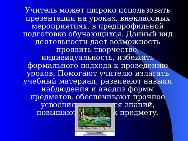  Учитель может широко использовать презентации на уроках, внеклассных мероприятиях, в предпрофильной подготовке обучающихся. Данный вид деятельности дает возможность проявить творчество, индивидуальность, избежать формального подхода к проведению уроков. Помогают учителю излагать учебный материал, развивают навыки наблюдения и анализ формы предметов, обеспечивают прочное усвоение учащимися знаний, повышают интерес к предмету. 