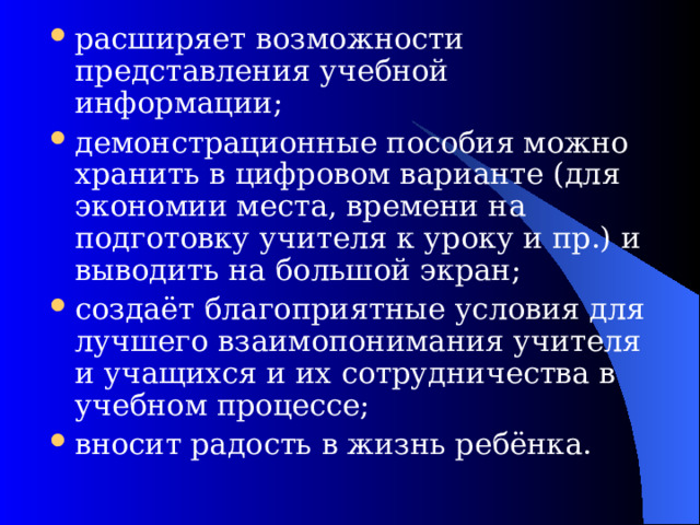 расширяет возможности представления учебной информации; демонстрационные пособия можно хранить в цифровом варианте (для экономии места, времени на подготовку учителя к уроку и пр.) и выводить на большой экран; создаёт благоприятные условия для лучшего взаимопонимания учителя и учащихся и их сотрудничества в учебном процессе; вносит радость в жизнь ребёнка. 