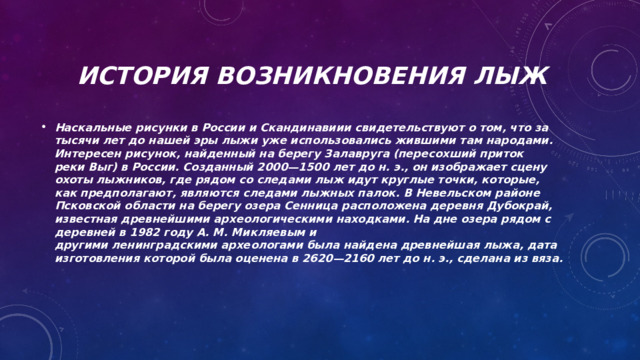 История возникновения лыж  Наскальные рисунки в России и Скандинавиии свидетельствуют о том, что за тысячи лет до нашей эры лыжи уже использовались жившими там народами. Интересен рисунок, найденный на берегу Залавруга (пересохший приток реки Выг) в России. Созданный 2000—1500 лет до н. э., он изображает сцену охоты лыжников, где рядом со следами лыж идут круглые точки, которые, как предполагают, являются следами лыжных палок. В Невельском районе Псковской области на берегу озера Сенница расположена деревня Дубокрай, известная древнейшими археологическими находками. На дне озера рядом с деревней в 1982 году А. М. Микляевым и другими ленинградскими археологами была найдена древнейшая лыжа, дата изготовления которой была оценена в 2620—2160 лет до н. э., сделана из вяза.   