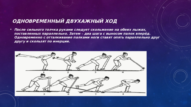 Одновременный двухажный ход После сильного толчка руками следует скольжение на обеих лыжах, поставленных параллельно. Затем – два шага с выносом палок вперёд. Одновременно с отталкивание палками ноги ставят опять параллельно друг другу и скользят по инерции. 