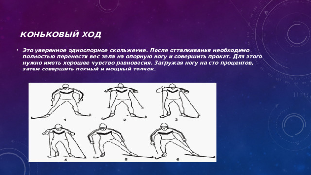 Коньковый ход  Это уверенное одноопорное скольжение. После отталкивания необходимо полностью перенести вес тела на опорную ногу и совершить прокат. Для этого нужно иметь хорошее чувство равновесия. Загружая ногу на сто процентов, затем совершить полный и мощный толчок. 